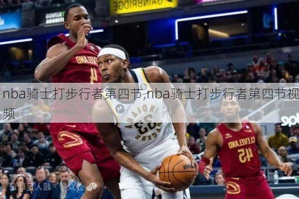 nba骑士打步行者第四节,nba骑士打步行者第四节视频